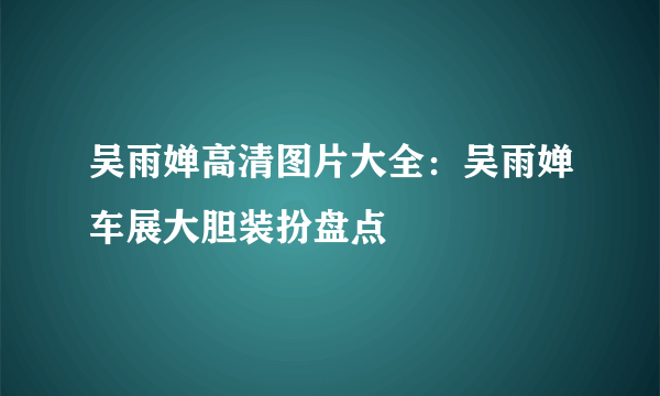 吴雨婵高清图片大全：吴雨婵车展大胆装扮盘点