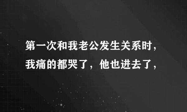 第一次和我老公发生关系时，我痛的都哭了，他也进去了，