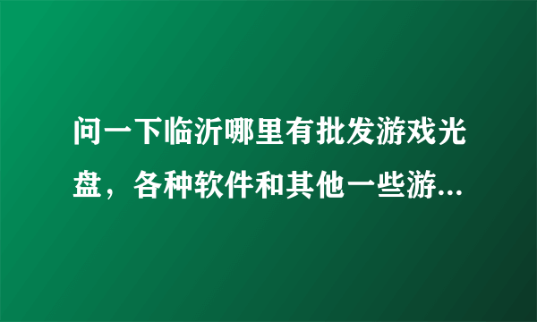 问一下临沂哪里有批发游戏光盘，各种软件和其他一些游戏设备的