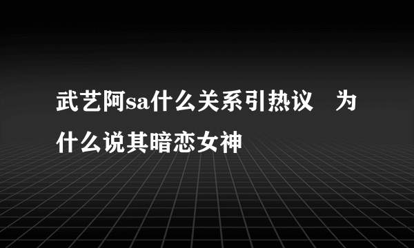 武艺阿sa什么关系引热议   为什么说其暗恋女神