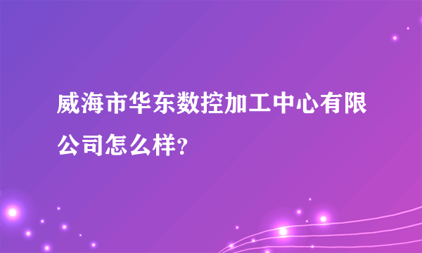 威海市华东数控加工中心有限公司怎么样？