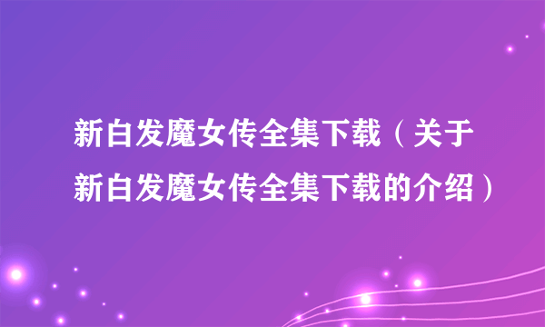 新白发魔女传全集下载（关于新白发魔女传全集下载的介绍）