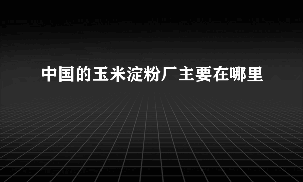 中国的玉米淀粉厂主要在哪里