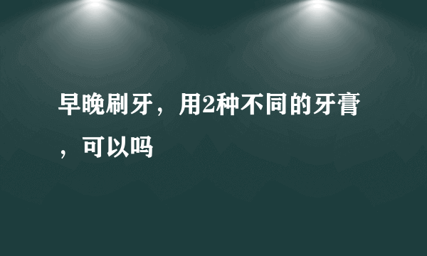 早晚刷牙，用2种不同的牙膏，可以吗