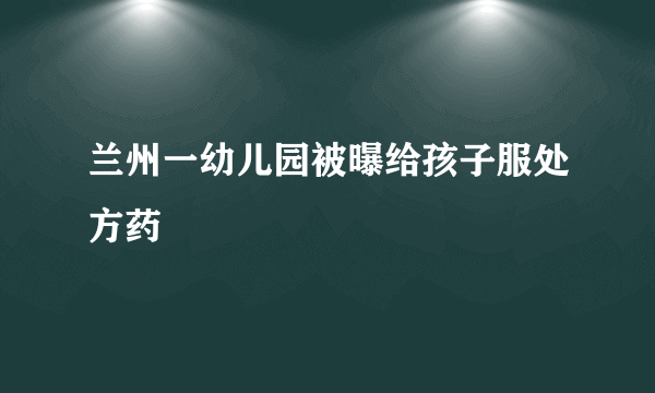 兰州一幼儿园被曝给孩子服处方药