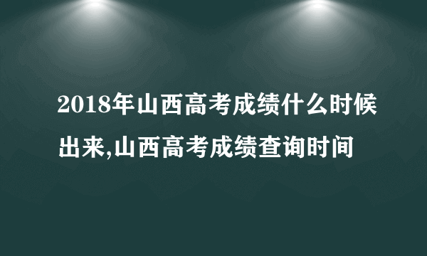 2018年山西高考成绩什么时候出来,山西高考成绩查询时间