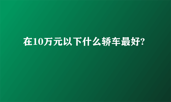 在10万元以下什么轿车最好?