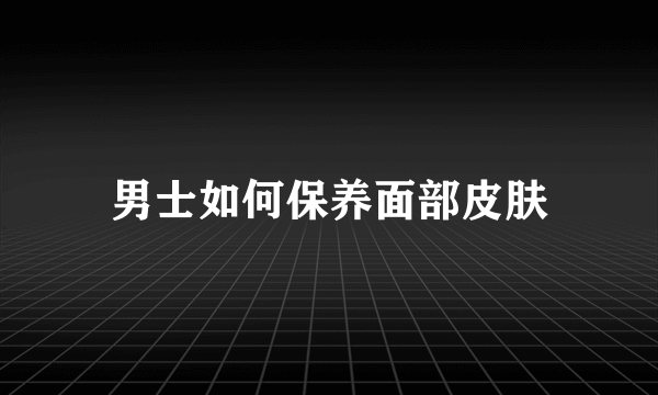 男士如何保养面部皮肤