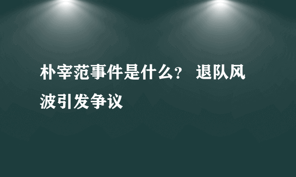 朴宰范事件是什么？ 退队风波引发争议