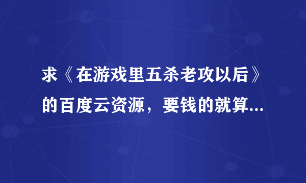 求《在游戏里五杀老攻以后》的百度云资源，要钱的就算了……谢谢