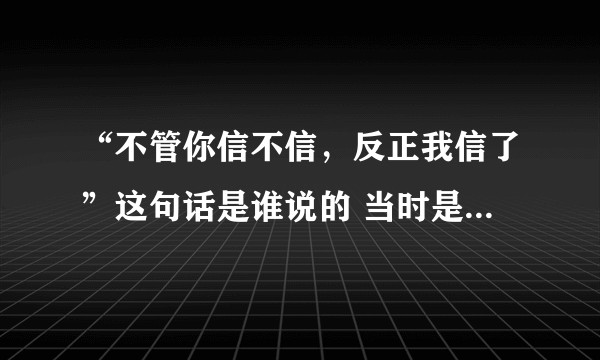 “不管你信不信，反正我信了”这句话是谁说的 当时是什么情况？麻烦解释一下，谢谢