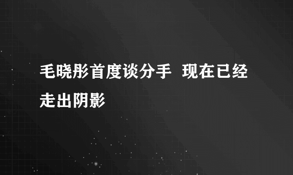 毛晓彤首度谈分手  现在已经走出阴影