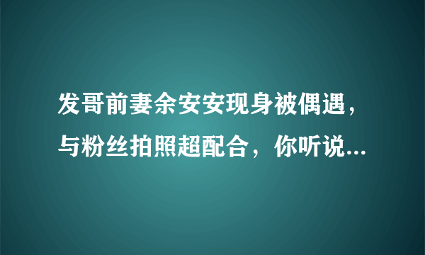 发哥前妻余安安现身被偶遇，与粉丝拍照超配合，你听说过她吗？