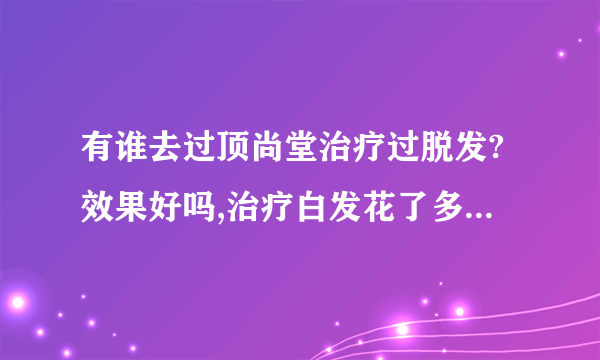 有谁去过顶尚堂治疗过脱发?效果好吗,治疗白发花了多少...