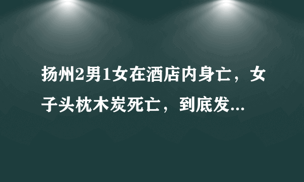 扬州2男1女在酒店内身亡，女子头枕木炭死亡，到底发生了啥？