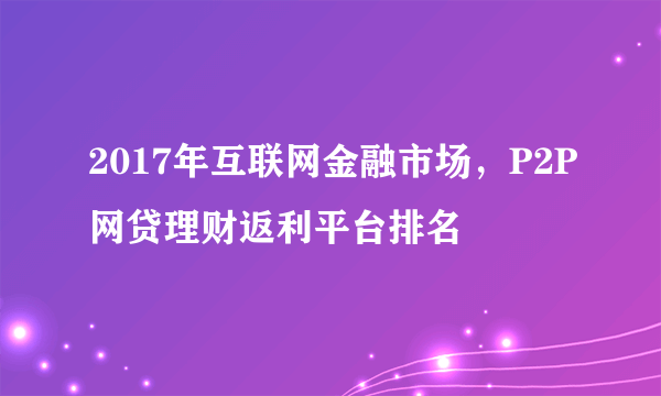 2017年互联网金融市场，P2P网贷理财返利平台排名