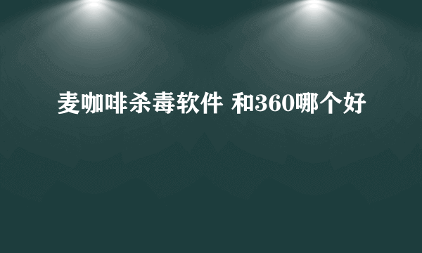 麦咖啡杀毒软件 和360哪个好