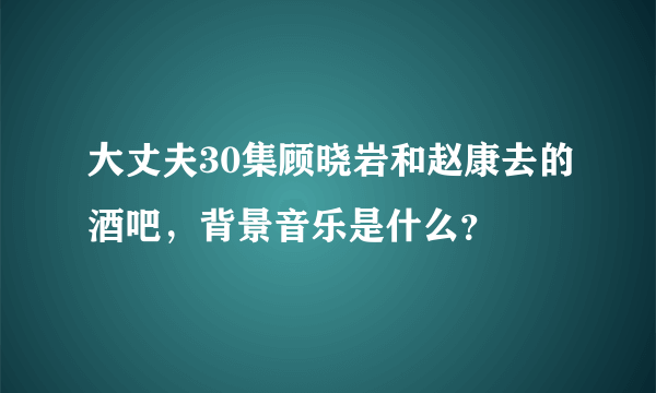 大丈夫30集顾晓岩和赵康去的酒吧，背景音乐是什么？