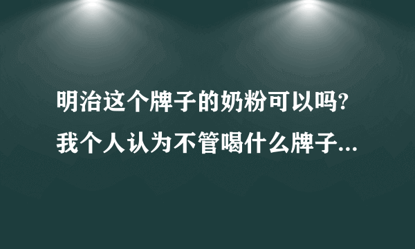 明治这个牌子的奶粉可以吗?我个人认为不管喝什么牌子的奶粉都要多喝水