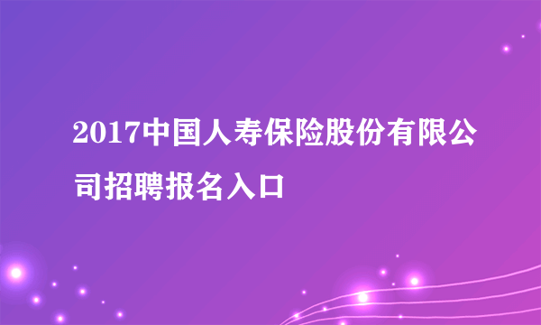 2017中国人寿保险股份有限公司招聘报名入口