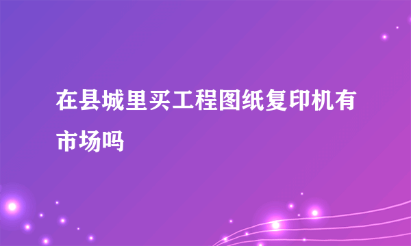 在县城里买工程图纸复印机有市场吗