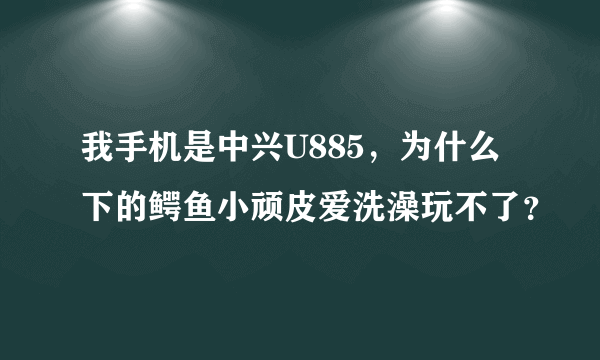 我手机是中兴U885，为什么下的鳄鱼小顽皮爱洗澡玩不了？