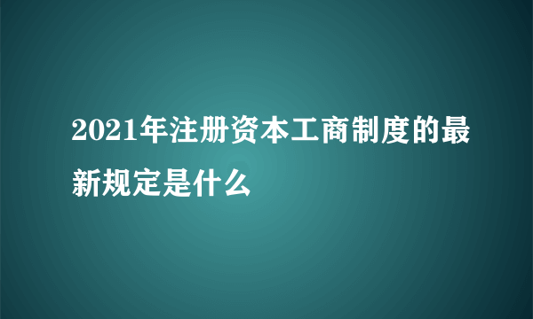 2021年注册资本工商制度的最新规定是什么