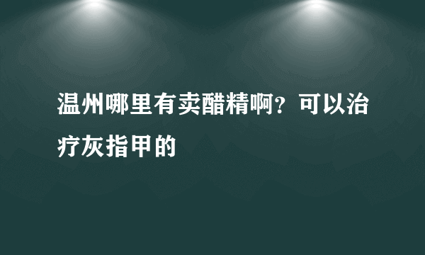 温州哪里有卖醋精啊？可以治疗灰指甲的