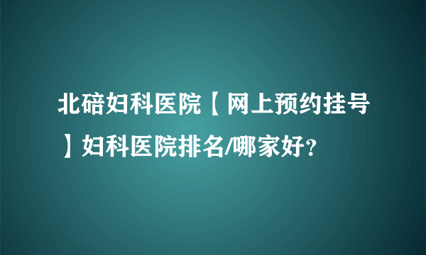 北碚妇科医院【网上预约挂号】妇科医院排名/哪家好？