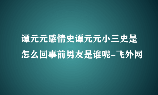 谭元元感情史谭元元小三史是怎么回事前男友是谁呢-飞外网