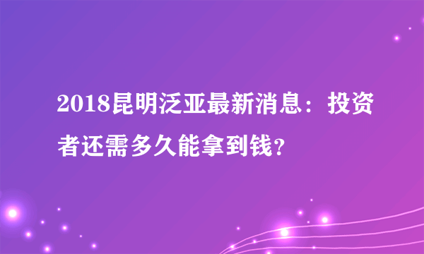 2018昆明泛亚最新消息：投资者还需多久能拿到钱？