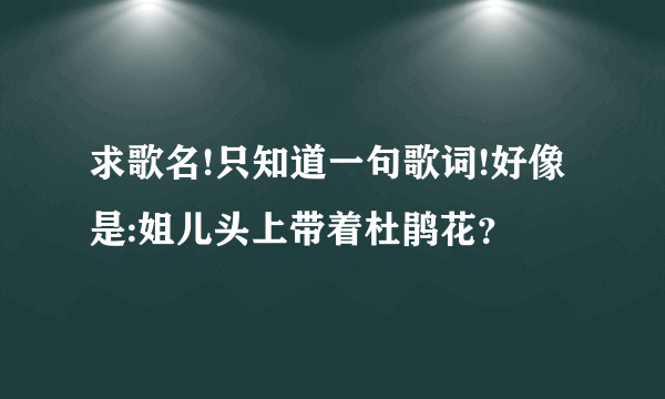 求歌名!只知道一句歌词!好像是:姐儿头上带着杜鹃花？