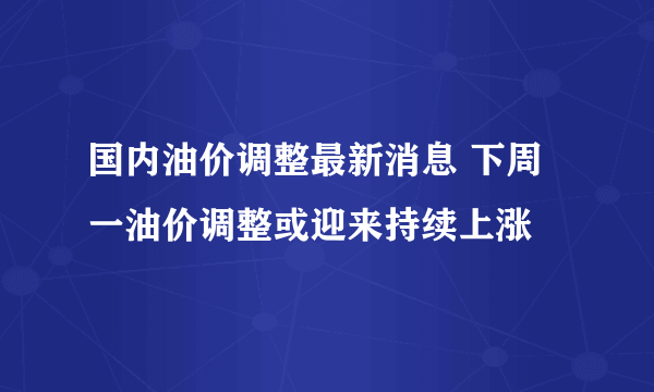 国内油价调整最新消息 下周一油价调整或迎来持续上涨