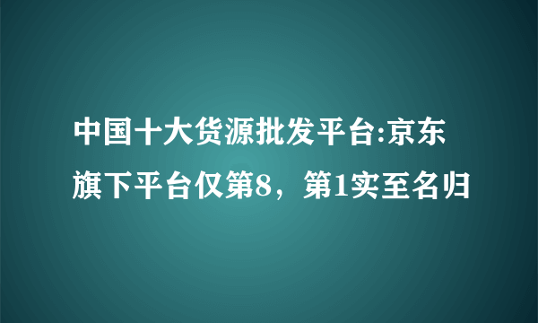 中国十大货源批发平台:京东旗下平台仅第8，第1实至名归