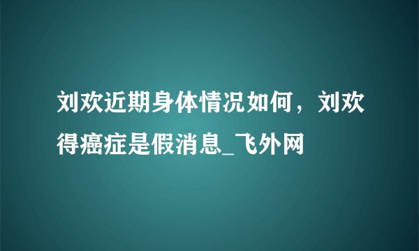 刘欢近期身体情况如何，刘欢得癌症是假消息_飞外网