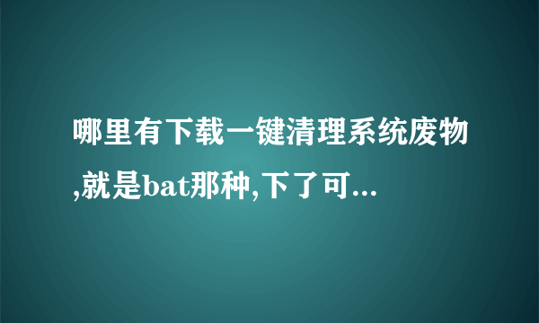 哪里有下载一键清理系统废物,就是bat那种,下了可以用的上。。。不是360.。。。