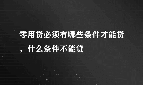 零用贷必须有哪些条件才能贷，什么条件不能贷