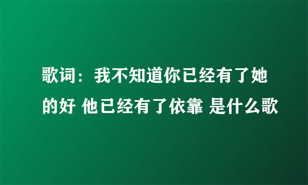 歌词：我不知道你已经有了她的好 他已经有了依靠 是什么歌