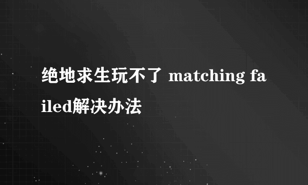 绝地求生玩不了 matching failed解决办法