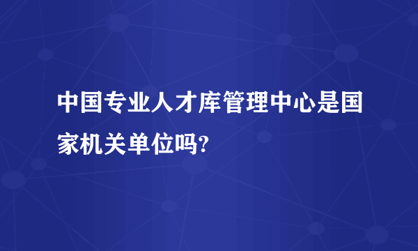 中国专业人才库管理中心是国家机关单位吗?