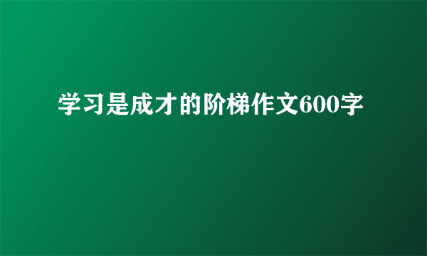 学习是成才的阶梯作文600字