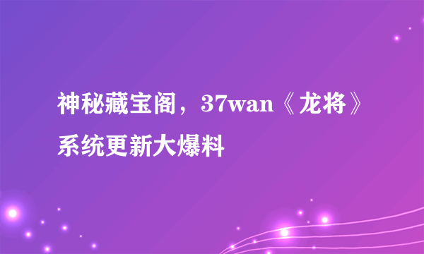 神秘藏宝阁，37wan《龙将》系统更新大爆料