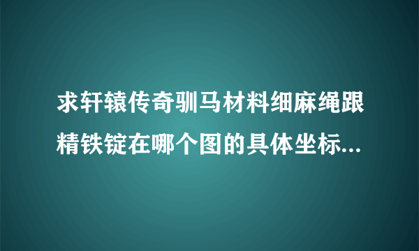 求轩辕传奇驯马材料细麻绳跟精铁锭在哪个图的具体坐标，还有优良虎坐标