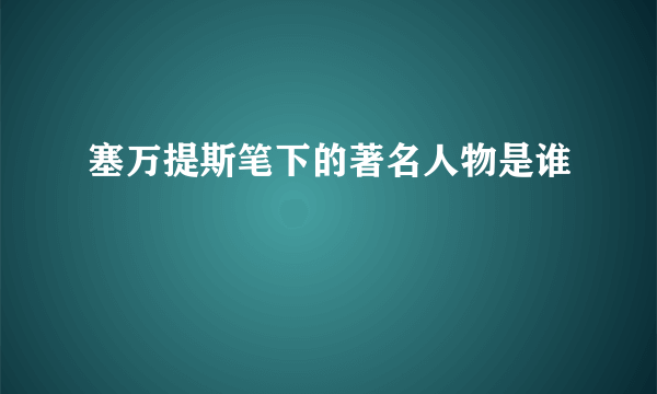 塞万提斯笔下的著名人物是谁