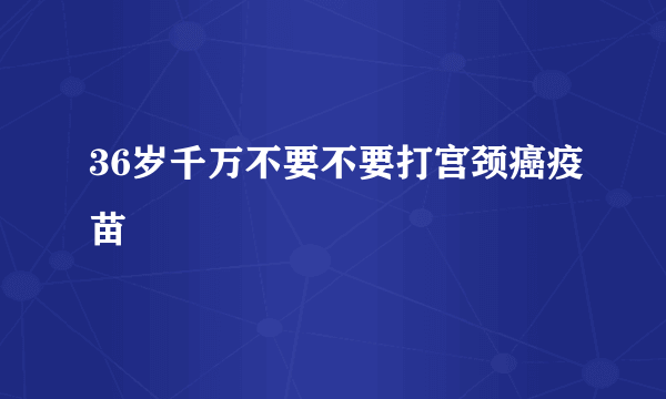 36岁千万不要不要打宫颈癌疫苗