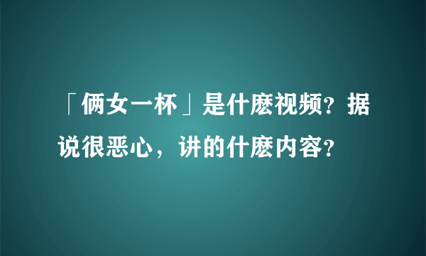 「俩女一杯」是什麽视频？据说很恶心，讲的什麽内容？