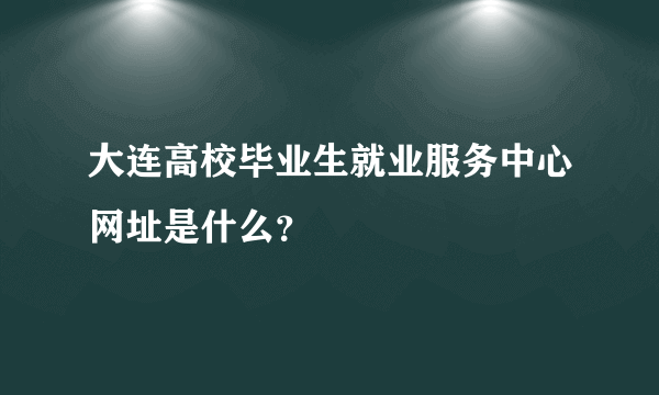 大连高校毕业生就业服务中心网址是什么？