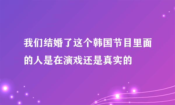 我们结婚了这个韩国节目里面的人是在演戏还是真实的