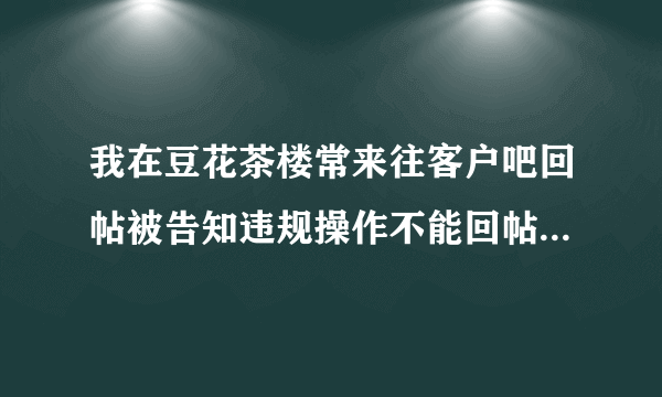 我在豆花茶楼常来往客户吧回帖被告知违规操作不能回帖 是代表我被封号了吗？（豆花饭进）