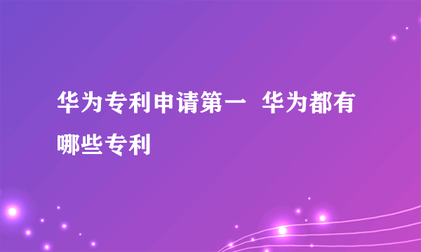 华为专利申请第一  华为都有哪些专利